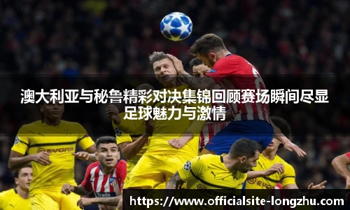 澳大利亚与秘鲁精彩对决集锦回顾赛场瞬间尽显足球魅力与激情
